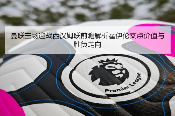 曼联主场迎战西汉姆联前瞻解析霍伊伦支点价值与胜负走向